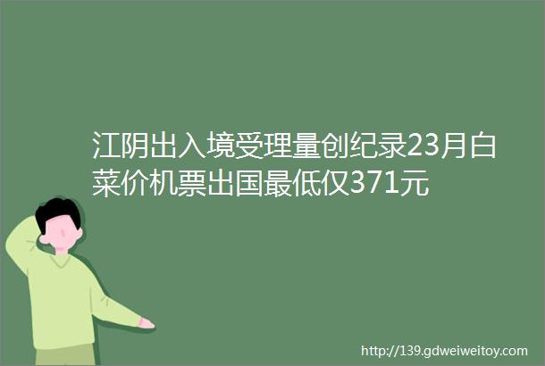 江阴出入境受理量创纪录23月白菜价机票出国最低仅371元